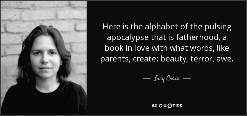 Here is the alphabet of the pulsing apocalypse that is fatherhood, a book in love with what words, like parents, create: beauty, terror, awe. - Lucy Corin