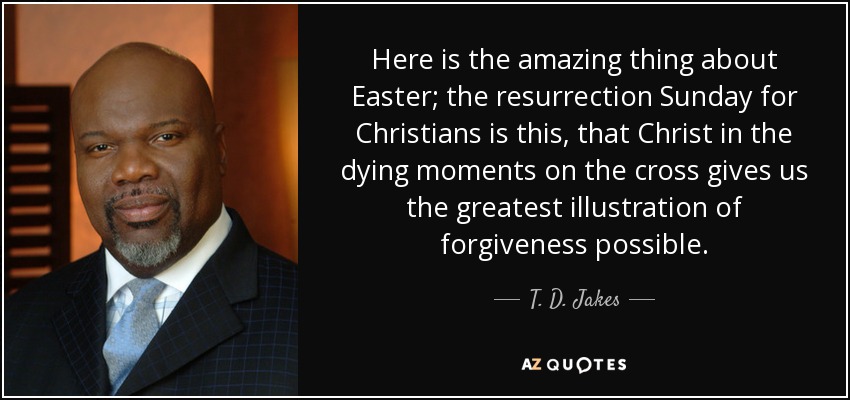 Here is the amazing thing about Easter; the resurrection Sunday for Christians is this, that Christ in the dying moments on the cross gives us the greatest illustration of forgiveness possible. - T. D. Jakes