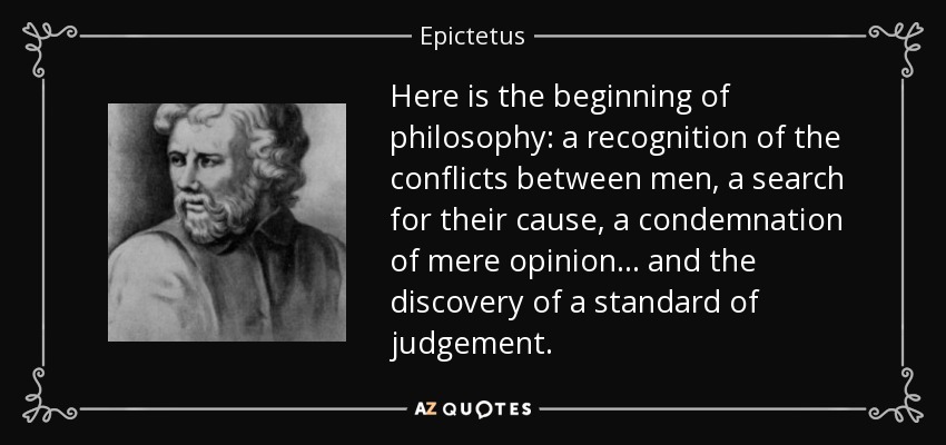 Here is the beginning of philosophy: a recognition of the conflicts between men, a search for their cause, a condemnation of mere opinion .. . and the discovery of a standard of judgement. - Epictetus
