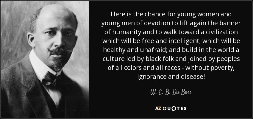 Here is the chance for young women and young men of devotion to lift again the banner of humanity and to walk toward a civilization which will be free and intelligent; which will be healthy and unafraid; and build in the world a culture led by black folk and joined by peoples of all colors and all races - without poverty, ignorance and disease! - W. E. B. Du Bois