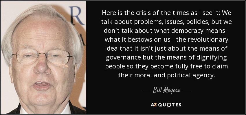 Here is the crisis of the times as I see it: We talk about problems, issues, policies, but we don't talk about what democracy means - what it bestows on us - the revolutionary idea that it isn't just about the means of governance but the means of dignifying people so they become fully free to claim their moral and political agency. - Bill Moyers