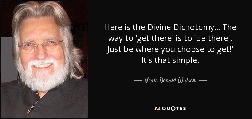 Here is the Divine Dichotomy... The way to 'get there' is to 'be there'. Just be where you choose to get!' It's that simple. - Neale Donald Walsch