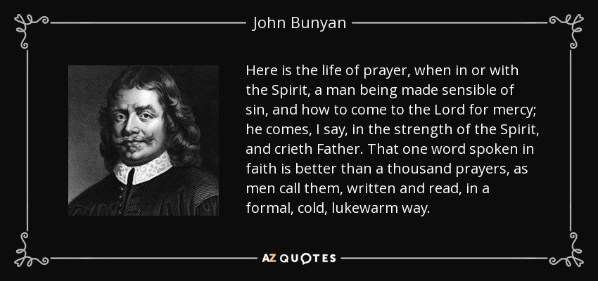 Here is the life of prayer, when in or with the Spirit, a man being made sensible of sin, and how to come to the Lord for mercy; he comes, I say, in the strength of the Spirit, and crieth Father. That one word spoken in faith is better than a thousand prayers, as men call them, written and read, in a formal, cold, lukewarm way. - John Bunyan