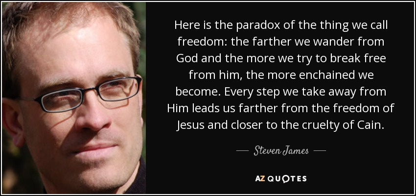 Here is the paradox of the thing we call freedom: the farther we wander from God and the more we try to break free from him, the more enchained we become. Every step we take away from Him leads us farther from the freedom of Jesus and closer to the cruelty of Cain. - Steven James