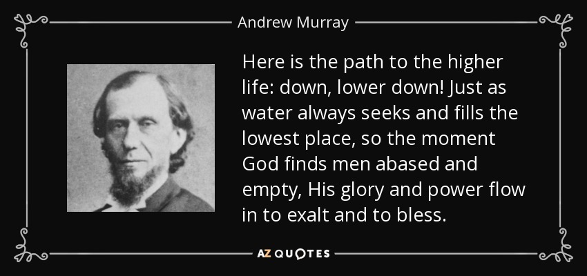 Here is the path to the higher life: down, lower down! Just as water always seeks and fills the lowest place, so the moment God finds men abased and empty, His glory and power flow in to exalt and to bless. - Andrew Murray