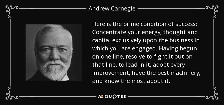 Here is the prime condition of success: Concentrate your energy, thought and capital exclusively upon the business in which you are engaged. Having begun on one line, resolve to fight it out on that line, to lead in it, adopt every improvement, have the best machinery, and know the most about it. - Andrew Carnegie