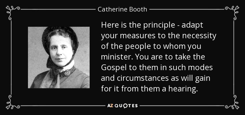 Here is the principle - adapt your measures to the necessity of the people to whom you minister. You are to take the Gospel to them in such modes and circumstances as will gain for it from them a hearing. - Catherine Booth