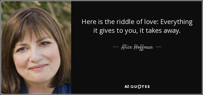 Here is the riddle of love: Everything it gives to you, it takes away. - Alice Hoffman