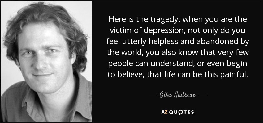 Here is the tragedy: when you are the victim of depression, not only do you feel utterly helpless and abandoned by the world, you also know that very few people can understand, or even begin to believe, that life can be this painful. - Giles Andreae