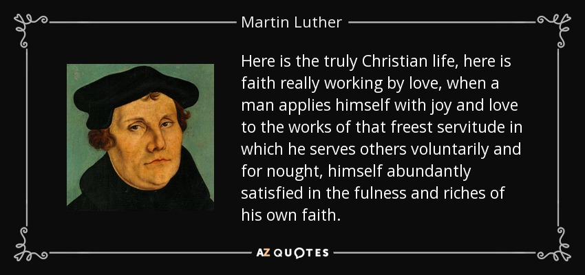 Here is the truly Christian life, here is faith really working by love, when a man applies himself with joy and love to the works of that freest servitude in which he serves others voluntarily and for nought, himself abundantly satisfied in the fulness and riches of his own faith. - Martin Luther