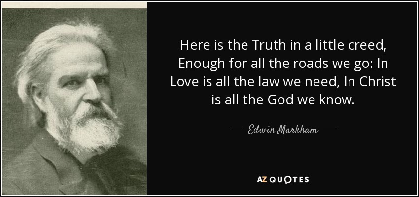 Here is the Truth in a little creed, Enough for all the roads we go: In Love is all the law we need, In Christ is all the God we know. - Edwin Markham