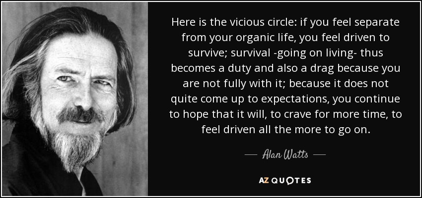 Here is the vicious circle: if you feel separate from your organic life, you feel driven to survive; survival -going on living- thus becomes a duty and also a drag because you are not fully with it; because it does not quite come up to expectations, you continue to hope that it will, to crave for more time, to feel driven all the more to go on. - Alan Watts