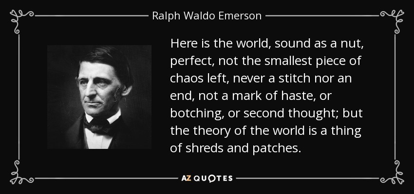 Here is the world, sound as a nut, perfect, not the smallest piece of chaos left, never a stitch nor an end, not a mark of haste, or botching, or second thought; but the theory of the world is a thing of shreds and patches. - Ralph Waldo Emerson