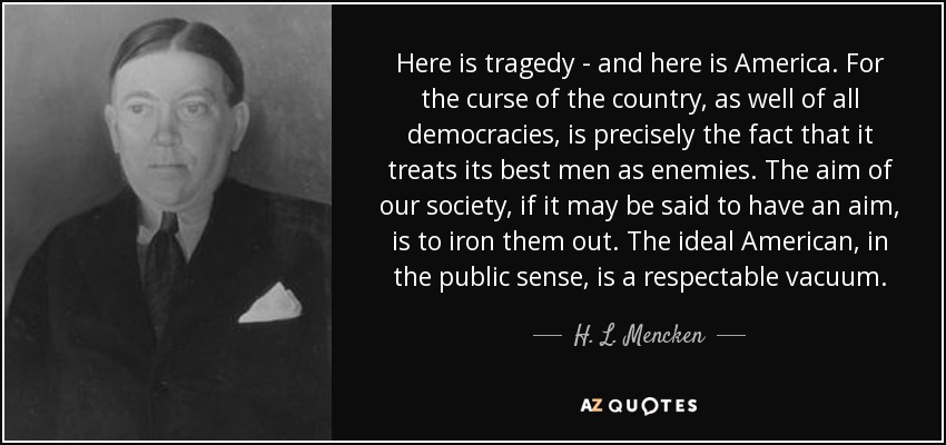 Here is tragedy - and here is America. For the curse of the country, as well of all democracies, is precisely the fact that it treats its best men as enemies. The aim of our society, if it may be said to have an aim, is to iron them out. The ideal American, in the public sense, is a respectable vacuum. - H. L. Mencken
