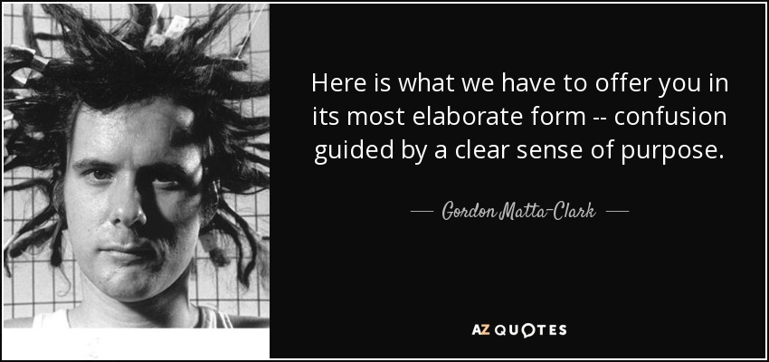 Here is what we have to offer you in its most elaborate form -- confusion guided by a clear sense of purpose. - Gordon Matta-Clark