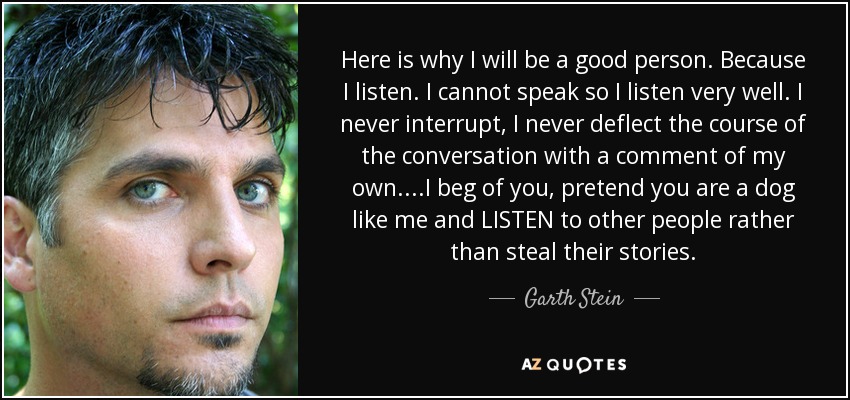 Here is why I will be a good person. Because I listen. I cannot speak so I listen very well. I never interrupt, I never deflect the course of the conversation with a comment of my own. ...I beg of you, pretend you are a dog like me and LISTEN to other people rather than steal their stories. - Garth Stein