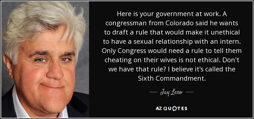 Here is your government at work. A congressman from Colorado said he wants to draft a rule that would make it unethical to have a sexual relationship with an intern. Only Congress would need a rule to tell them cheating on their wives is not ethical. Don't we have that rule? I believe it's called the Sixth Commandment. - Jay Leno