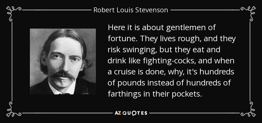 Here it is about gentlemen of fortune. They lives rough, and they risk swinging, but they eat and drink like fighting-cocks, and when a cruise is done, why, it's hundreds of pounds instead of hundreds of farthings in their pockets. - Robert Louis Stevenson