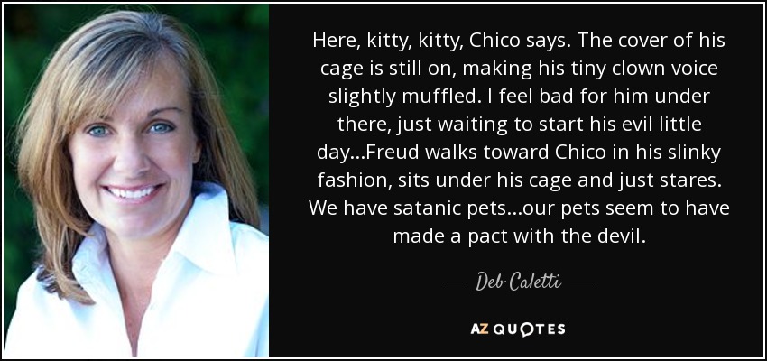 Here, kitty, kitty, Chico says. The cover of his cage is still on, making his tiny clown voice slightly muffled. I feel bad for him under there, just waiting to start his evil little day...Freud walks toward Chico in his slinky fashion, sits under his cage and just stares. We have satanic pets...our pets seem to have made a pact with the devil. - Deb Caletti