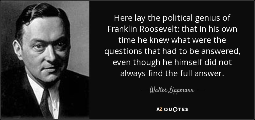 Here lay the political genius of Franklin Roosevelt: that in his own time he knew what were the questions that had to be answered, even though he himself did not always find the full answer. - Walter Lippmann