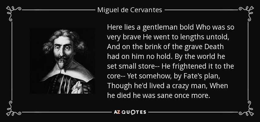 Here lies a gentleman bold Who was so very brave He went to lengths untold, And on the brink of the grave Death had on him no hold. By the world he set small store-- He frightened it to the core-- Yet somehow, by Fate's plan, Though he'd lived a crazy man, When he died he was sane once more. - Miguel de Cervantes