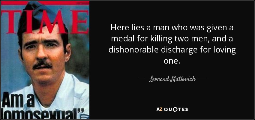 Here lies a man who was given a medal for killing two men, and a dishonorable discharge for loving one. - Leonard Matlovich