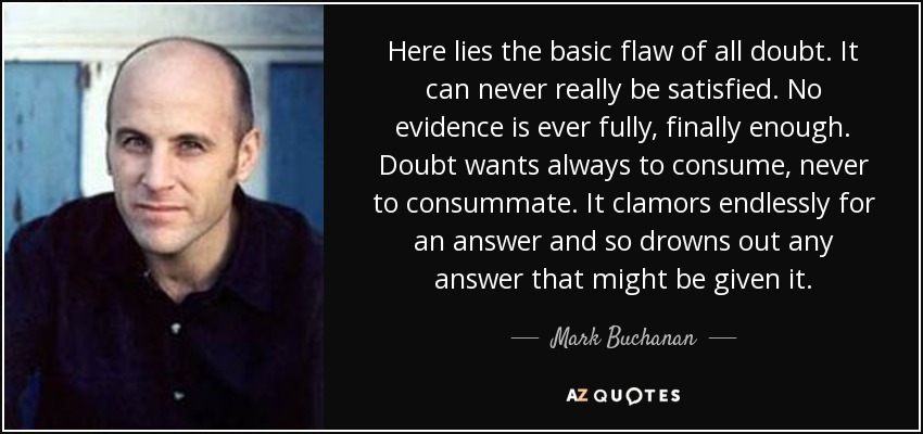 Here lies the basic flaw of all doubt. It can never really be satisfied. No evidence is ever fully, finally enough. Doubt wants always to consume, never to consummate. It clamors endlessly for an answer and so drowns out any answer that might be given it. - Mark Buchanan