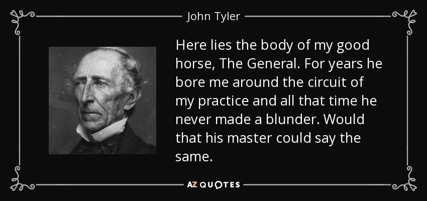 Here lies the body of my good horse, The General. For years he bore me around the circuit of my practice and all that time he never made a blunder. Would that his master could say the same. - John Tyler