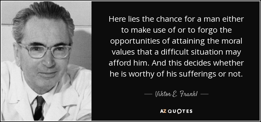 Here lies the chance for a man either to make use of or to forgo the opportunities of attaining the moral values that a difficult situation may afford him. And this decides whether he is worthy of his sufferings or not. - Viktor E. Frankl
