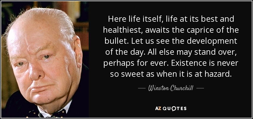 Here life itself, life at its best and healthiest, awaits the caprice of the bullet. Let us see the development of the day. All else may stand over, perhaps for ever. Existence is never so sweet as when it is at hazard. - Winston Churchill