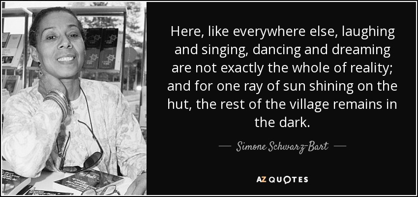 Here, like everywhere else, laughing and singing, dancing and dreaming are not exactly the whole of reality; and for one ray of sun shining on the hut, the rest of the village remains in the dark. - Simone Schwarz-Bart