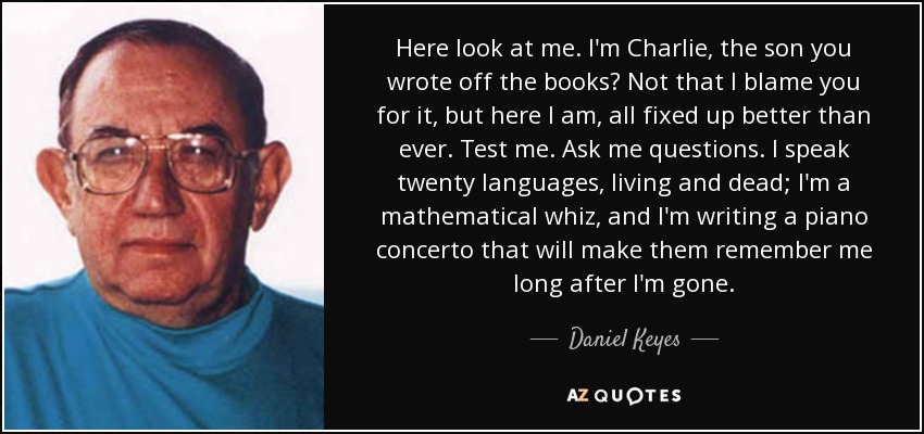 Here look at me. I'm Charlie, the son you wrote off the books? Not that I blame you for it, but here I am, all fixed up better than ever. Test me. Ask me questions. I speak twenty languages, living and dead; I'm a mathematical whiz, and I'm writing a piano concerto that will make them remember me long after I'm gone. - Daniel Keyes