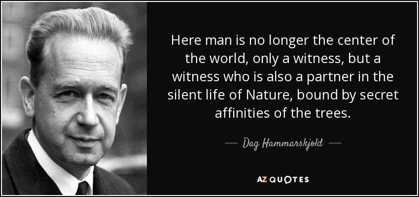 Here man is no longer the center of the world, only a witness, but a witness who is also a partner in the silent life of Nature, bound by secret affinities of the trees. - Dag Hammarskjold