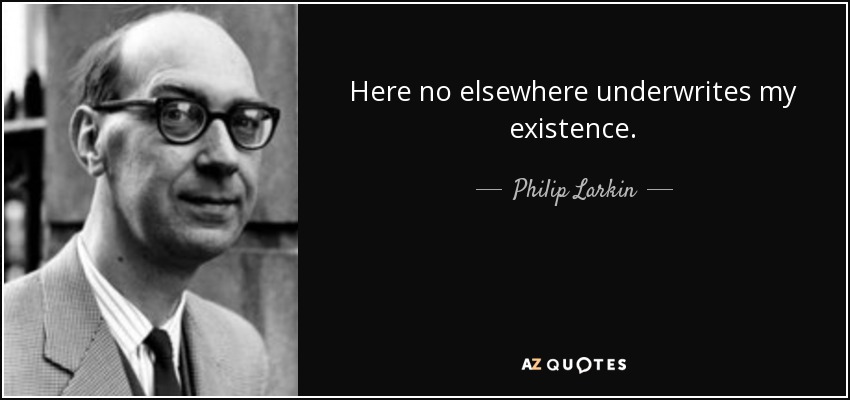 Here no elsewhere underwrites my existence. - Philip Larkin