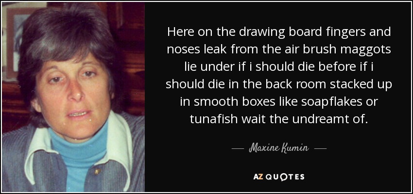 Here on the drawing board fingers and noses leak from the air brush maggots lie under if i should die before if i should die in the back room stacked up in smooth boxes like soapflakes or tunafish wait the undreamt of. - Maxine Kumin