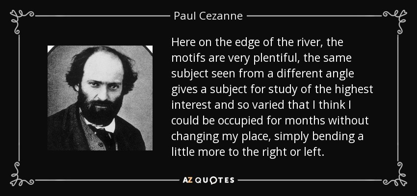 Here on the edge of the river, the motifs are very plentiful, the same subject seen from a different angle gives a subject for study of the highest interest and so varied that I think I could be occupied for months without changing my place, simply bending a little more to the right or left. - Paul Cezanne