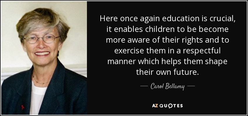 Here once again education is crucial, it enables children to be become more aware of their rights and to exercise them in a respectful manner which helps them shape their own future. - Carol Bellamy