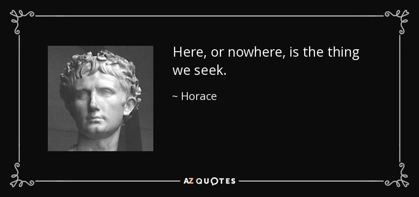 Here, or nowhere, is the thing we seek. - Horace