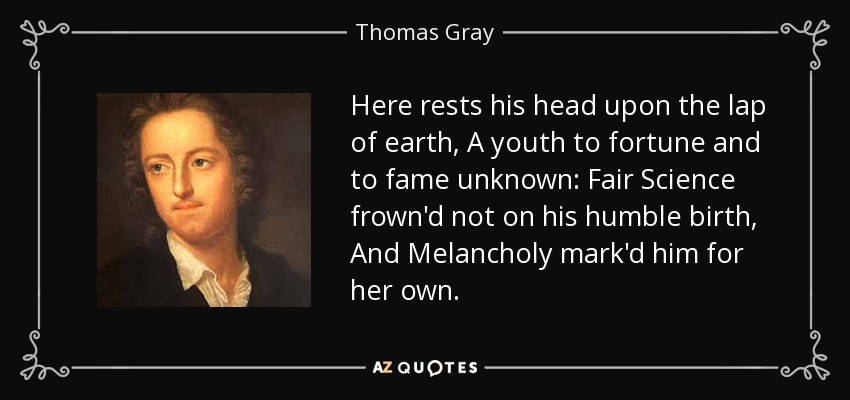 Here rests his head upon the lap of earth, A youth to fortune and to fame unknown: Fair Science frown'd not on his humble birth, And Melancholy mark'd him for her own. - Thomas Gray