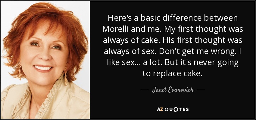 Here's a basic difference between Morelli and me. My first thought was always of cake. His first thought was always of sex. Don't get me wrong. I like sex . . . a lot. But it's never going to replace cake. - Janet Evanovich