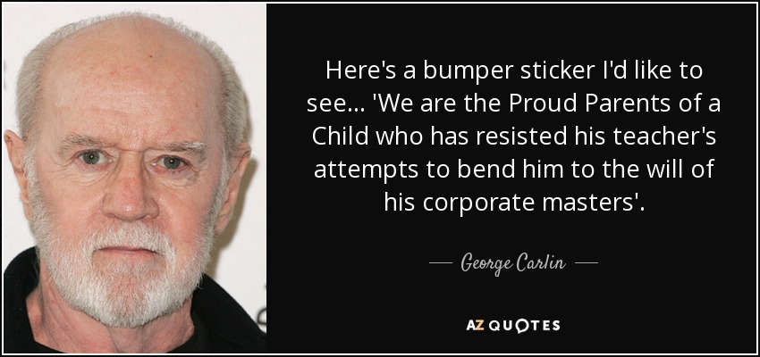 Here's a bumper sticker I'd like to see... 'We are the Proud Parents of a Child who has resisted his teacher's attempts to bend him to the will of his corporate masters'. - George Carlin