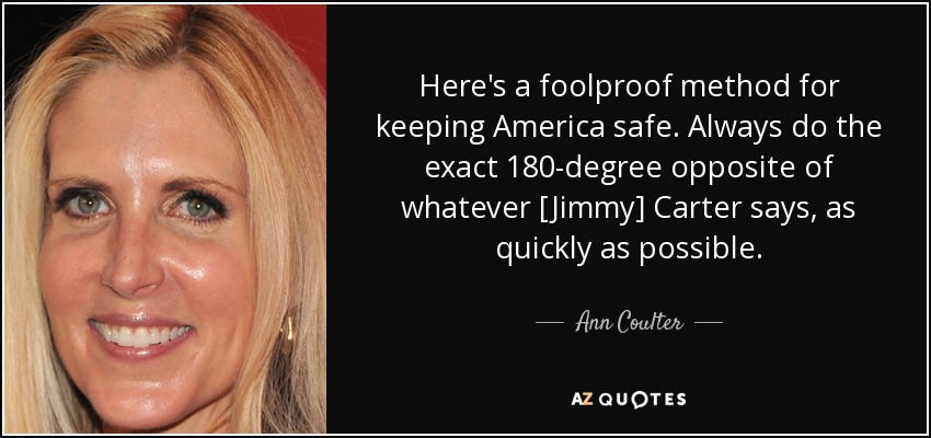 Here's a foolproof method for keeping America safe. Always do the exact 180-degree opposite of whatever [Jimmy] Carter says, as quickly as possible. - Ann Coulter