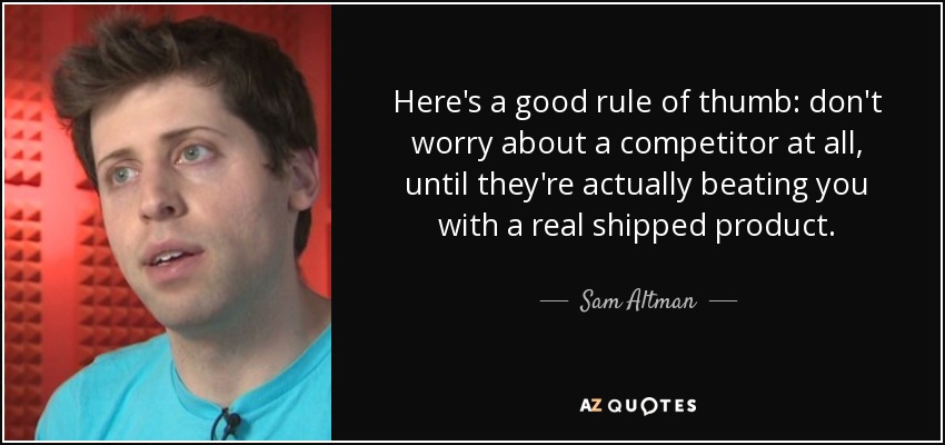 Here's a good rule of thumb: don't worry about a competitor at all, until they're actually beating you with a real shipped product. - Sam Altman