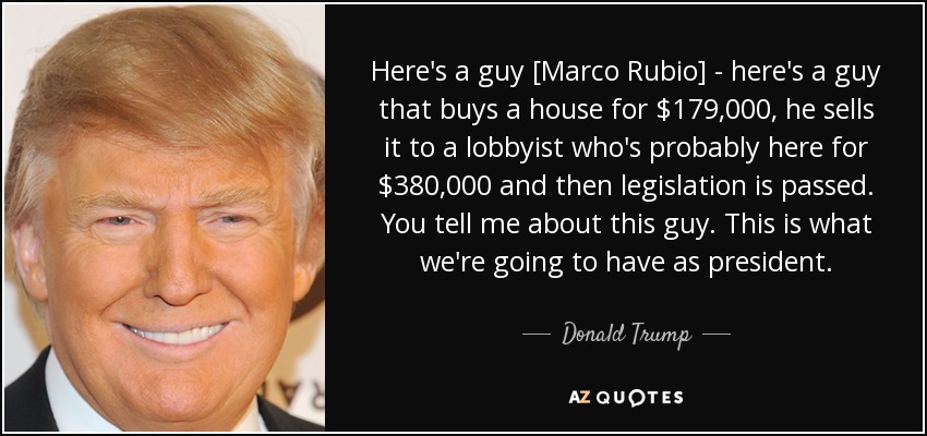 Here's a guy [Marco Rubio] - here's a guy that buys a house for $179,000, he sells it to a lobbyist who's probably here for $380,000 and then legislation is passed. You tell me about this guy. This is what we're going to have as president. - Donald Trump