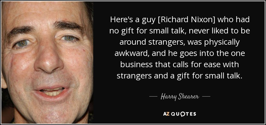 Here's a guy [Richard Nixon] who had no gift for small talk, never liked to be around strangers, was physically awkward, and he goes into the one business that calls for ease with strangers and a gift for small talk. - Harry Shearer