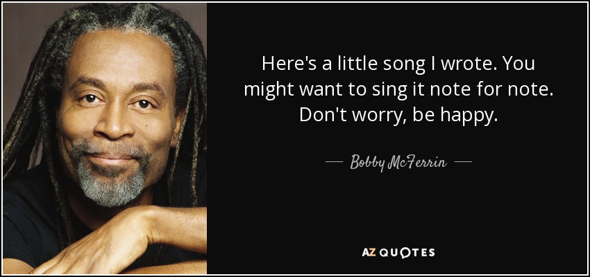 Here's a little song I wrote. You might want to sing it note for note. Don't worry, be happy. - Bobby McFerrin