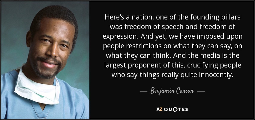 Here's a nation, one of the founding pillars was freedom of speech and freedom of expression. And yet, we have imposed upon people restrictions on what they can say, on what they can think. And the media is the largest proponent of this, crucifying people who say things really quite innocently. - Benjamin Carson