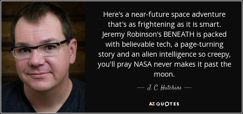 Here's a near-future space adventure that's as frightening as it is smart. Jeremy Robinson's BENEATH is packed with believable tech, a page-turning story and an alien intelligence so creepy, you'll pray NASA never makes it past the moon. - J. C. Hutchins
