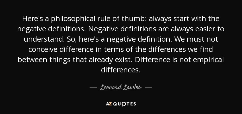 Here's a philosophical rule of thumb: always start with the negative definitions. Negative definitions are always easier to understand. So, here's a negative definition. We must not conceive difference in terms of the differences we find between things that already exist. Difference is not empirical differences. - Leonard Lawlor