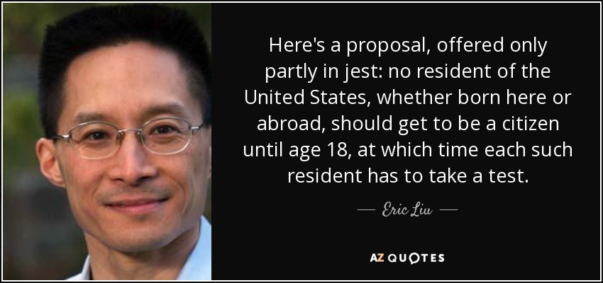 Here's a proposal, offered only partly in jest: no resident of the United States, whether born here or abroad, should get to be a citizen until age 18, at which time each such resident has to take a test. - Eric Liu